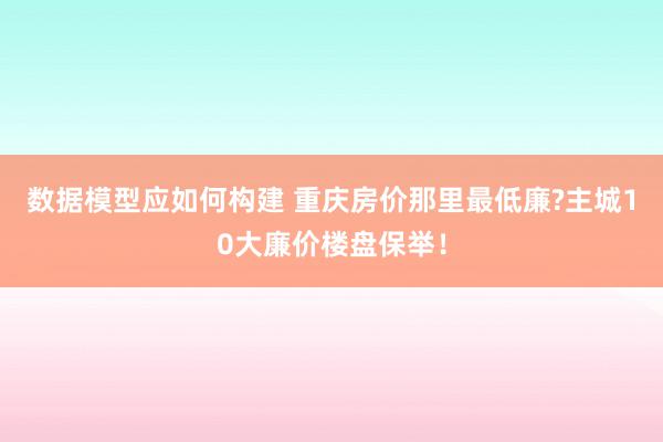 数据模型应如何构建 重庆房价那里最低廉?主城10大廉价楼盘保举！