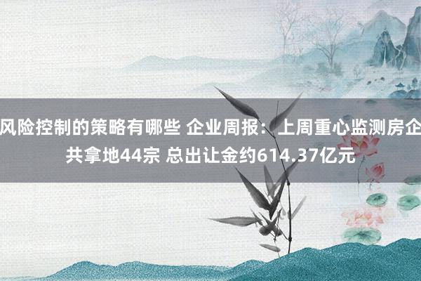 风险控制的策略有哪些 企业周报：上周重心监测房企共拿地44宗 总出让金约614.37亿元