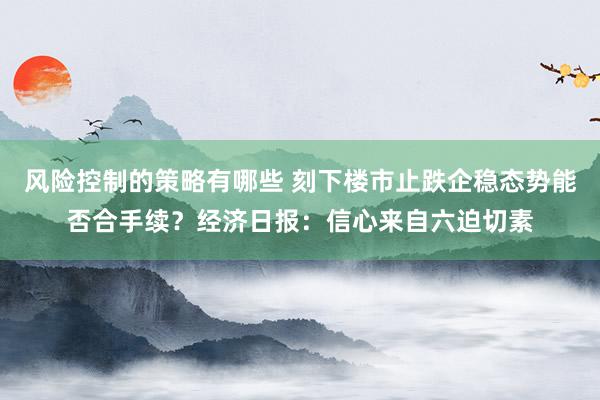 风险控制的策略有哪些 刻下楼市止跌企稳态势能否合手续？经济日报：信心来自六迫切素