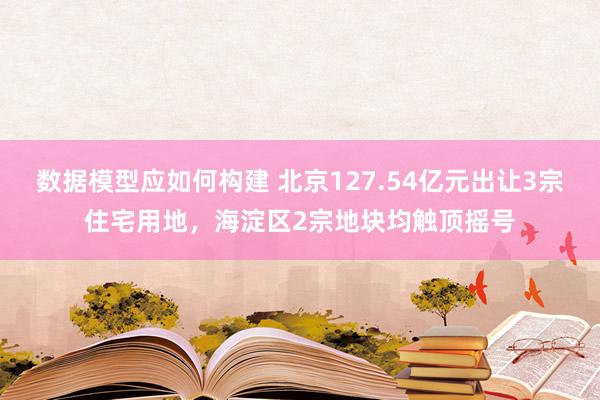 数据模型应如何构建 北京127.54亿元出让3宗住宅用地，海淀区2宗地块均触顶摇号