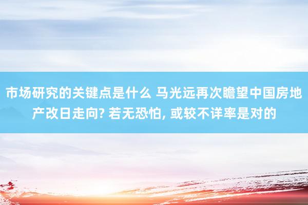 市场研究的关键点是什么 马光远再次瞻望中国房地产改日走向? 若无恐怕, 或较不详率是对的