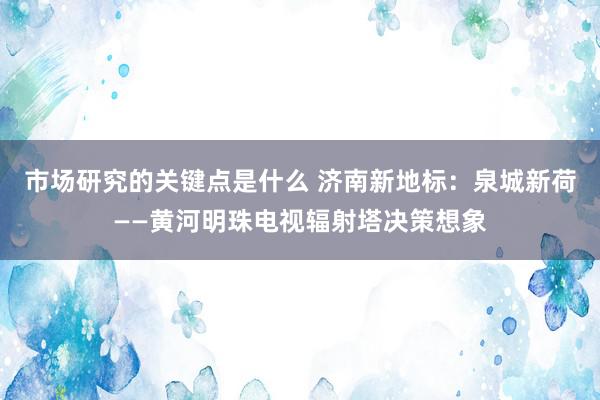 市场研究的关键点是什么 济南新地标：泉城新荷——黄河明珠电视辐射塔决策想象