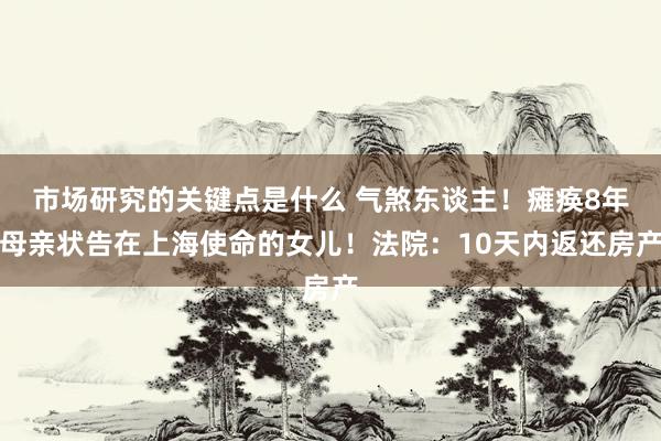 市场研究的关键点是什么 气煞东谈主！瘫痪8年母亲状告在上海使命的女儿！法院：10天内返还房产