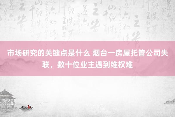 市场研究的关键点是什么 烟台一房屋托管公司失联，数十位业主遇到维权难