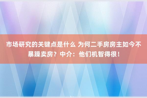 市场研究的关键点是什么 为何二手房房主如今不暴躁卖房？中介：他们机智得很！