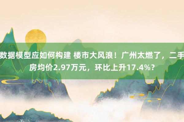 数据模型应如何构建 楼市大风浪！广州太燃了，二手房均价2.97万元，环比上升17.4%？