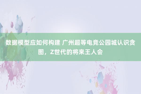 数据模型应如何构建 广州超等电竞公园城认识贪图，Z世代的将来王人会