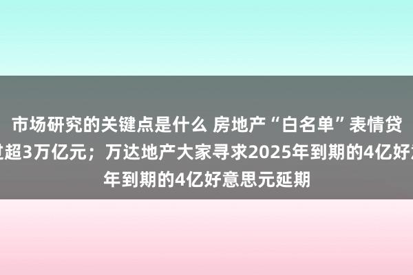 市场研究的关键点是什么 房地产“白名单”表情贷款审批通过超3万亿元；万达地产大家寻求2025年到期的4亿好意思元延期