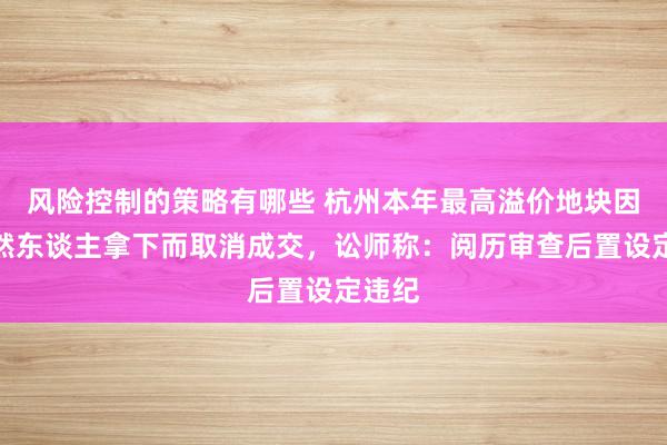 风险控制的策略有哪些 杭州本年最高溢价地块因被当然东谈主拿下而取消成交，讼师称：阅历审查后置设定违纪