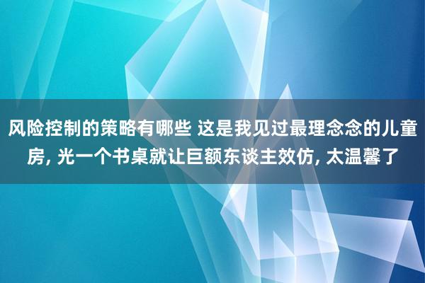 风险控制的策略有哪些 这是我见过最理念念的儿童房, 光一个书桌就让巨额东谈主效仿, 太温馨了