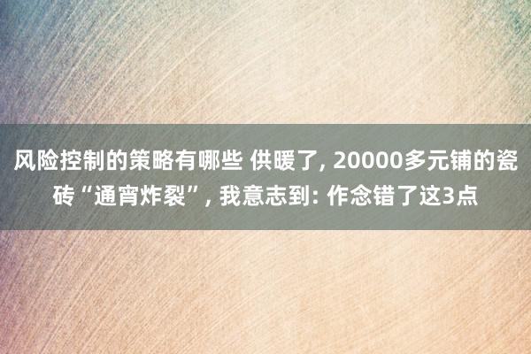 风险控制的策略有哪些 供暖了, 20000多元铺的瓷砖“通宵炸裂”, 我意志到: 作念错了这3点