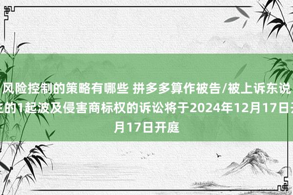 风险控制的策略有哪些 拼多多算作被告/被上诉东说念主的1起波及侵害商标权的诉讼将于2024年12月17日开庭