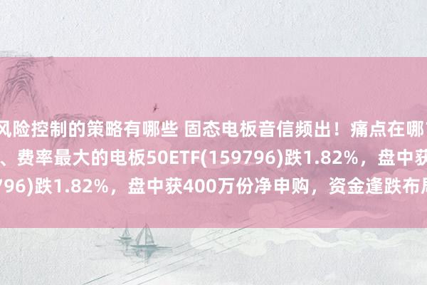 风险控制的策略有哪些 固态电板音信频出！痛点在哪？怎样破局？界限最大、费率最大的电板50ETF(159796)跌1.82%，盘中获400万份净申购，资金逢跌布局！