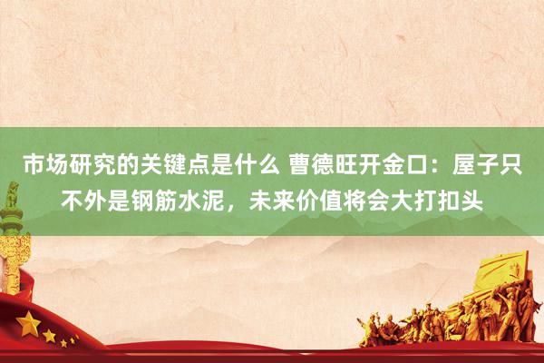 市场研究的关键点是什么 曹德旺开金口：屋子只不外是钢筋水泥，未来价值将会大打扣头