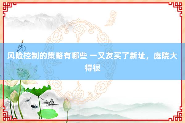 风险控制的策略有哪些 一又友买了新址，庭院大得很