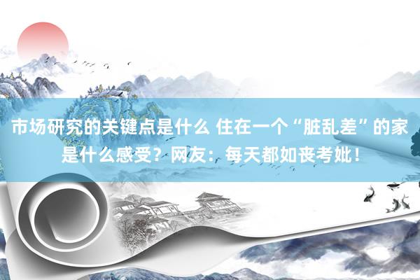 市场研究的关键点是什么 住在一个“脏乱差”的家是什么感受？网友：每天都如丧考妣！