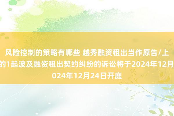 风险控制的策略有哪些 越秀融资租出当作原告/上诉东谈主的1起波及融资租出契约纠纷的诉讼将于2024年12月24日开庭