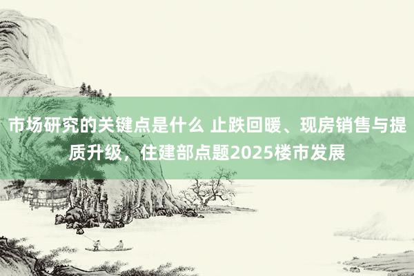 市场研究的关键点是什么 止跌回暖、现房销售与提质升级，住建部点题2025楼市发展