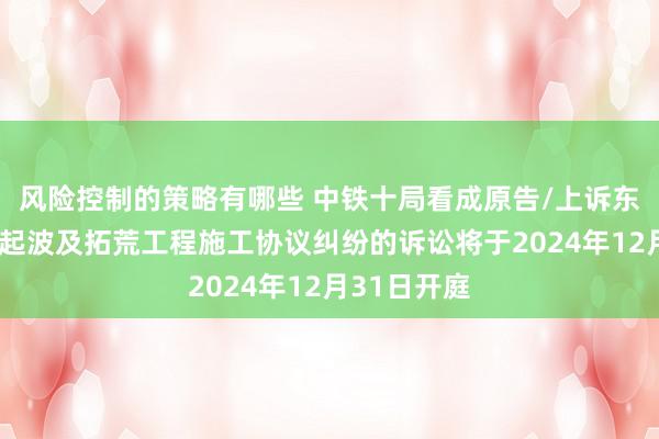 风险控制的策略有哪些 中铁十局看成原告/上诉东说念主的1起波及拓荒工程施工协议纠纷的诉讼将于2024年12月31日开庭