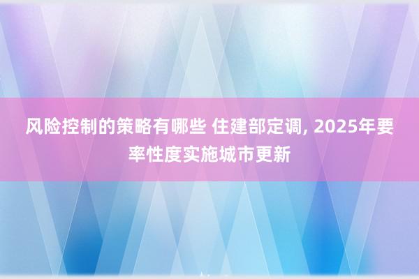 风险控制的策略有哪些 住建部定调, 2025年要率性度实施城市更新