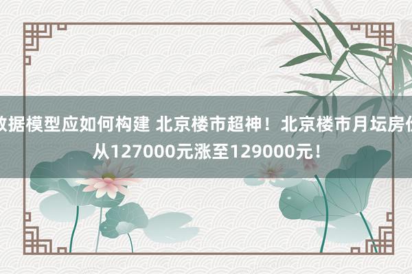 数据模型应如何构建 北京楼市超神！北京楼市月坛房价从127000元涨至129000元！