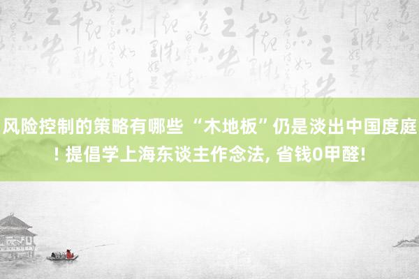 风险控制的策略有哪些 “木地板”仍是淡出中国度庭! 提倡学上海东谈主作念法, 省钱0甲醛!