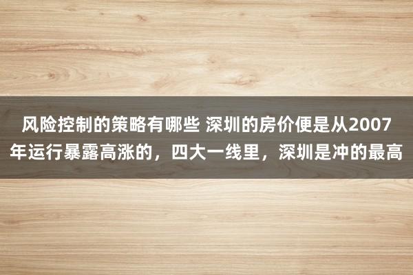 风险控制的策略有哪些 深圳的房价便是从2007年运行暴露高涨的，四大一线里，深圳是冲的最高