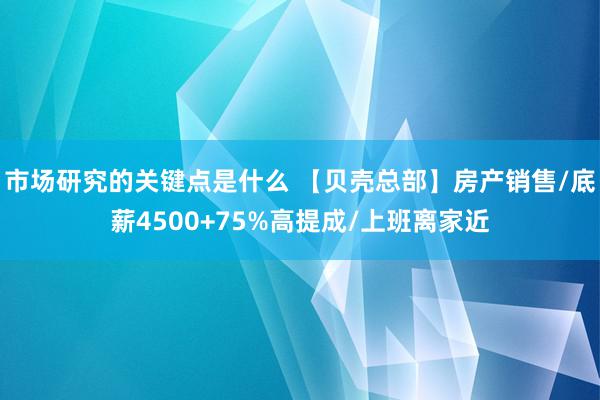 市场研究的关键点是什么 【贝壳总部】房产销售/底薪4500+75%高提成/上班离家近