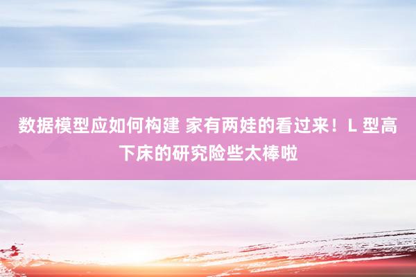 数据模型应如何构建 家有两娃的看过来！L 型高下床的研究险些太棒啦