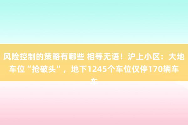 风险控制的策略有哪些 相等无语！沪上小区：大地车位“抢破头”，地下1245个车位仅停170辆车