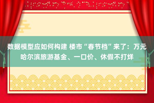 数据模型应如何构建 楼市“春节档”来了：万元哈尔滨旅游基金、一口价、休假不打烊