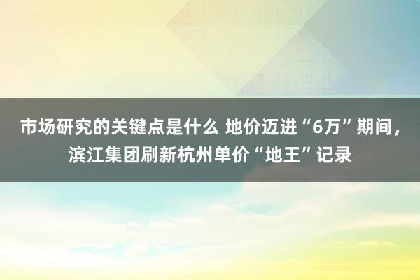 市场研究的关键点是什么 地价迈进“6万”期间，滨江集团刷新杭州单价“地王”记录