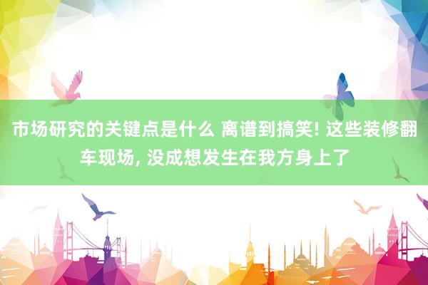 市场研究的关键点是什么 离谱到搞笑! 这些装修翻车现场, 没成想发生在我方身上了