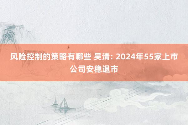 风险控制的策略有哪些 吴清: 2024年55家上市公司安稳退市