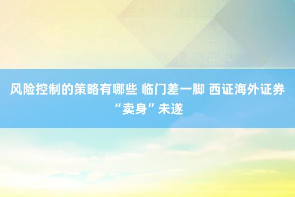 风险控制的策略有哪些 临门差一脚 西证海外证券“卖身”未遂