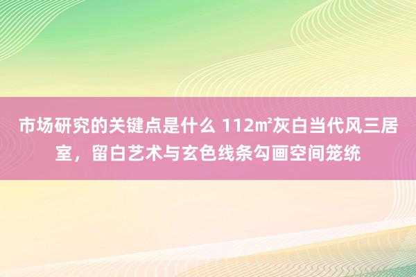 市场研究的关键点是什么 112㎡灰白当代风三居室，留白艺术与玄色线条勾画空间笼统