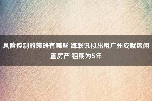 风险控制的策略有哪些 海联讯拟出租广州成就区闲置房产 租期为5年