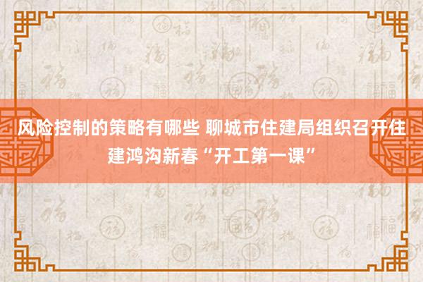 风险控制的策略有哪些 聊城市住建局组织召开住建鸿沟新春“开工第一课”