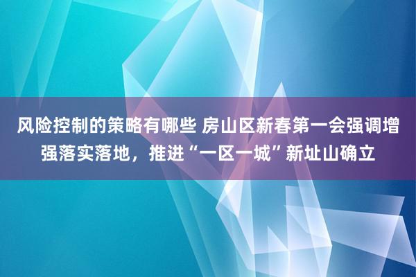 风险控制的策略有哪些 房山区新春第一会强调增强落实落地，推进“一区一城”新址山确立