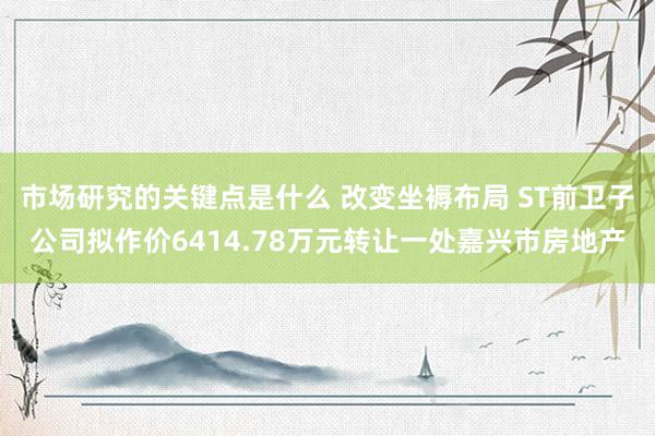 市场研究的关键点是什么 改变坐褥布局 ST前卫子公司拟作价6414.78万元转让一处嘉兴市房地产