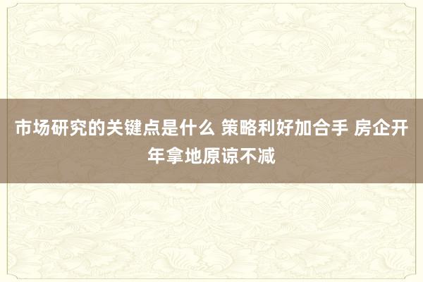 市场研究的关键点是什么 策略利好加合手 房企开年拿地原谅不减