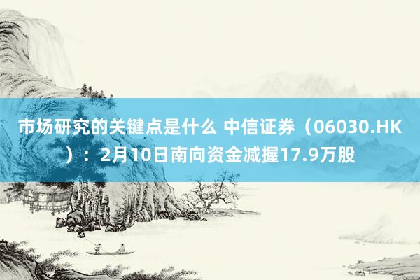 市场研究的关键点是什么 中信证券（06030.HK）：2月10日南向资金减握17.9万股