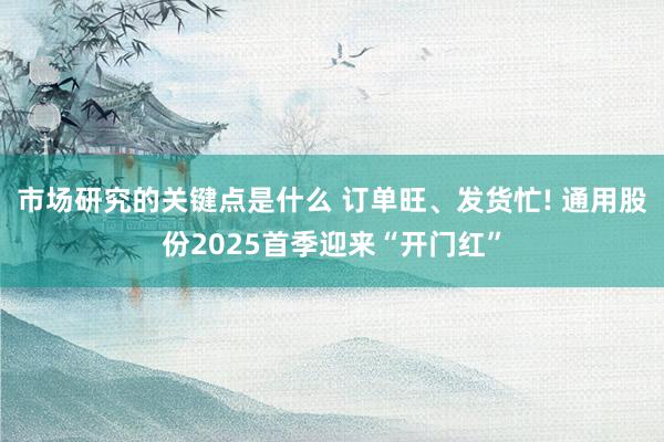 市场研究的关键点是什么 订单旺、发货忙! 通用股份2025首季迎来“开门红”