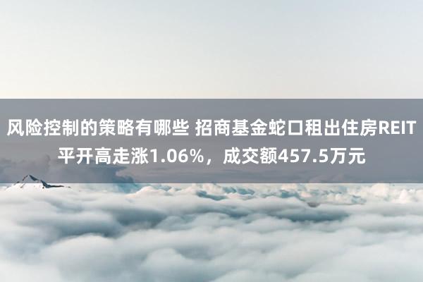 风险控制的策略有哪些 招商基金蛇口租出住房REIT平开高走涨1.06%，成交额457.5万元