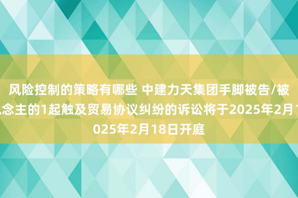 风险控制的策略有哪些 中建力天集团手脚被告/被上诉东说念主的1起触及贸易协议纠纷的诉讼将于2025年2月18日开庭