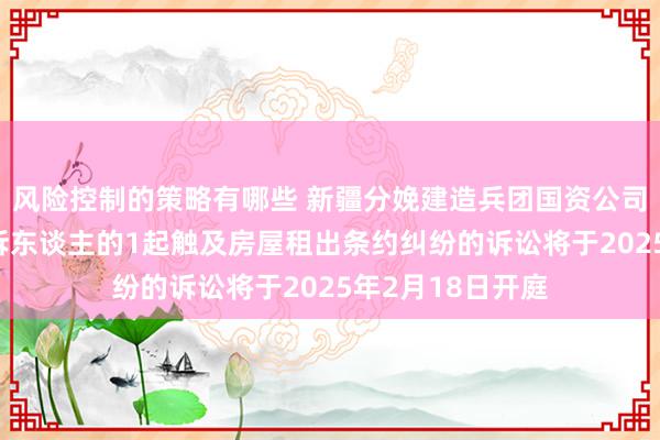 风险控制的策略有哪些 新疆分娩建造兵团国资公司手脚被告/被上诉东谈主的1起触及房屋租出条约纠纷的诉讼将于2025年2月18日开庭