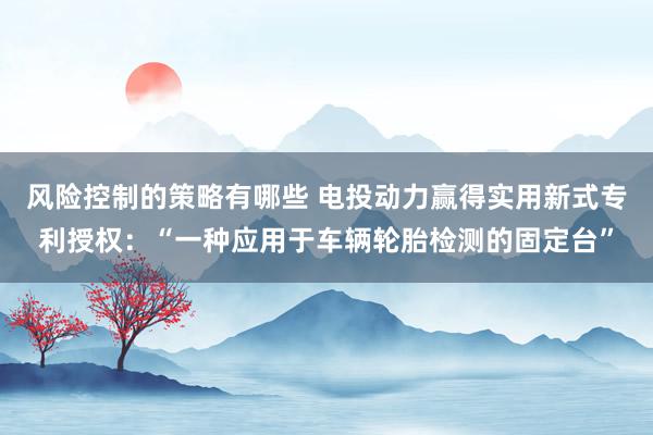 风险控制的策略有哪些 电投动力赢得实用新式专利授权：“一种应用于车辆轮胎检测的固定台”