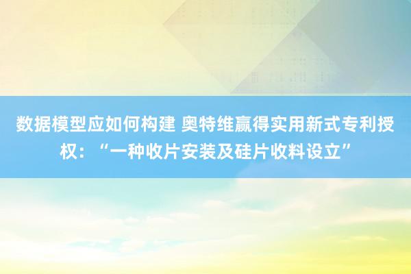 数据模型应如何构建 奥特维赢得实用新式专利授权：“一种收片安装及硅片收料设立”