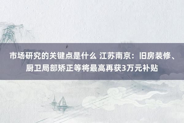 市场研究的关键点是什么 江苏南京：旧房装修、厨卫局部矫正等将最高再获3万元补贴