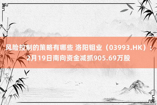 风险控制的策略有哪些 洛阳钼业（03993.HK）：2月19日南向资金减抓905.69万股